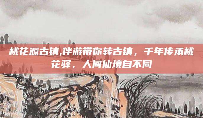 益阳桃花源古镇,伴游带你转古镇，千年传承桃花驿，人间仙境自不同