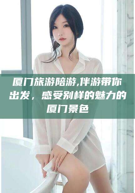 益阳厦门旅游陪游,伴游带你出发，感受别样的魅力的厦门景色