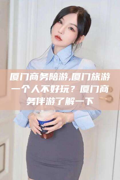 益阳厦门商务陪游,厦门旅游一个人不好玩？厦门商务伴游了解一下