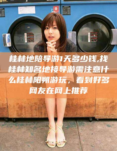 益阳桂林地陪导游1天多少钱,找桂林知名地接导游需注意什么桂林阳朔游玩，看到好多网友在网上推荐