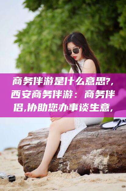 益阳商务伴游是什么意思?,西安商务伴游：商务伴侣,协助您办事谈生意,