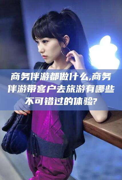 益阳商务伴游都做什么,商务伴游带客户去旅游有哪些不可错过的体验?