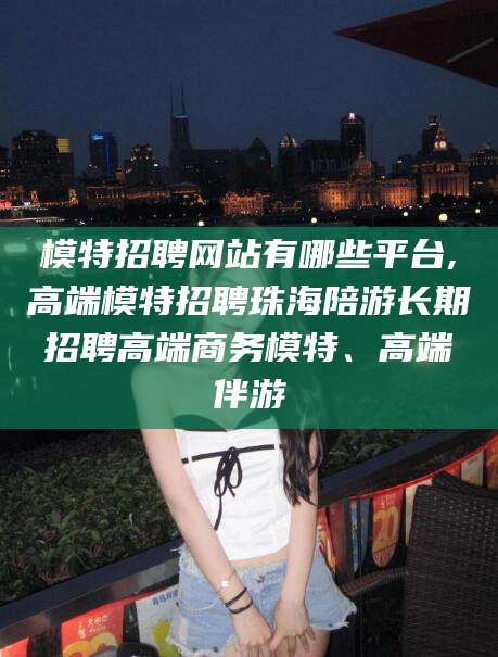 益阳模特招聘网站有哪些平台,高端模特招聘珠海陪游长期招聘高端商务模特、高端伴游