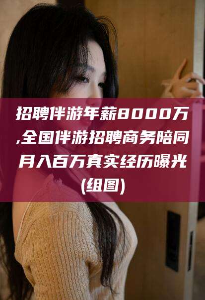 益阳招聘伴游年薪8000万,全国伴游招聘商务陪同月入百万真实经历曝光(组图)