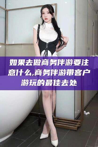 益阳如果去做商务伴游要注意什么,商务伴游带客户游玩的最佳去处