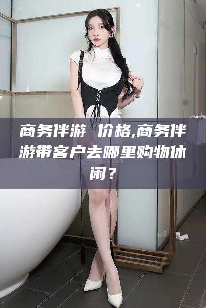 益阳商务伴游 价格,商务伴游带客户去哪里购物休闲？
