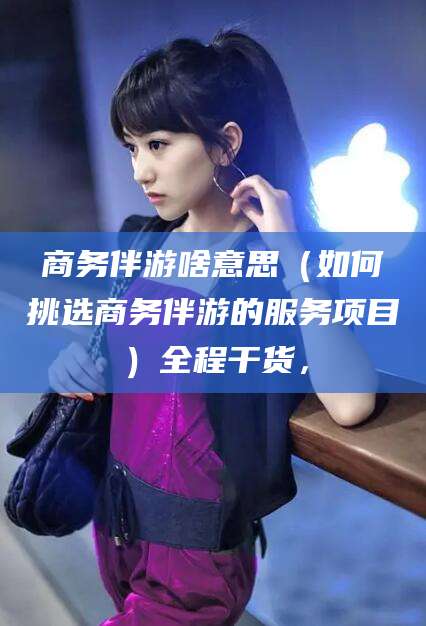 益阳商务伴游啥意思（如何挑选商务伴游的服务项目）全程干货，