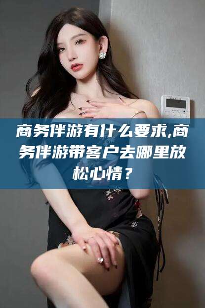 益阳商务伴游有什么要求,商务伴游带客户去哪里放松心情？