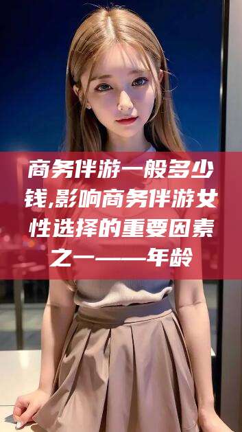 益阳商务伴游一般多少钱,影响商务伴游女性选择的重要因素之一——年龄