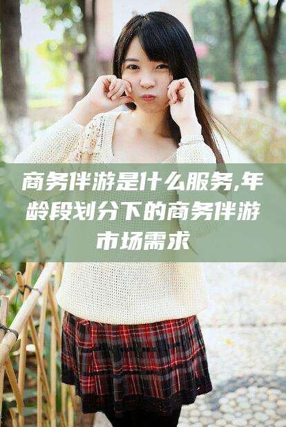 益阳商务伴游是什么服务,年龄段划分下的商务伴游市场需求