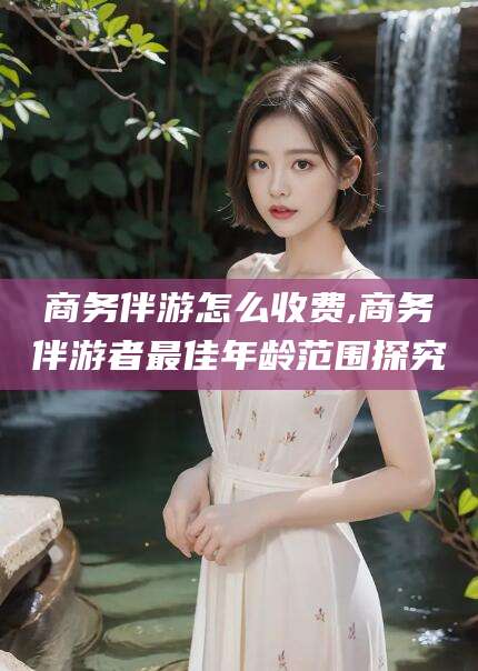 益阳商务伴游怎么收费,商务伴游者最佳年龄范围探究