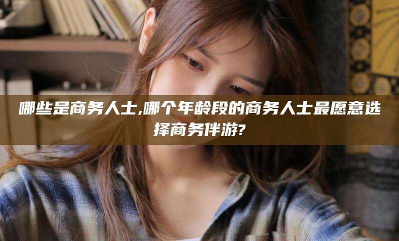 益阳哪些是商务人士,哪个年龄段的商务人士最愿意选择商务伴游?