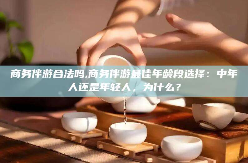 益阳商务伴游合法吗,商务伴游最佳年龄段选择：中年人还是年轻人，为什么？