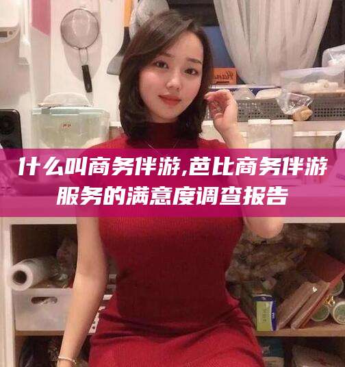 益阳什么叫商务伴游,芭比商务伴游服务的满意度调查报告