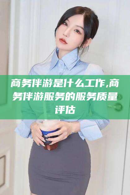 益阳商务伴游是什么工作,商务伴游服务的服务质量评估
