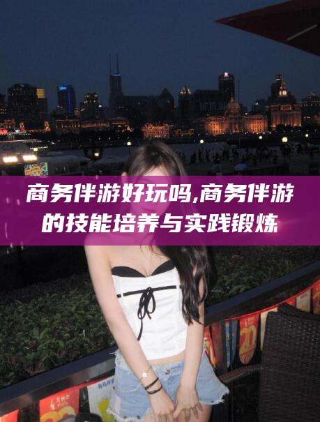 益阳商务伴游好玩吗,商务伴游的技能培养与实践锻炼