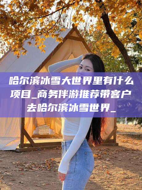 益阳哈尔滨冰雪大世界里有什么项目_商务伴游推荐带客户去哈尔滨冰雪世界_