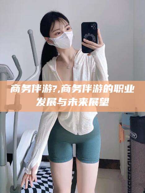 益阳商务伴游?,商务伴游的职业发展与未来展望