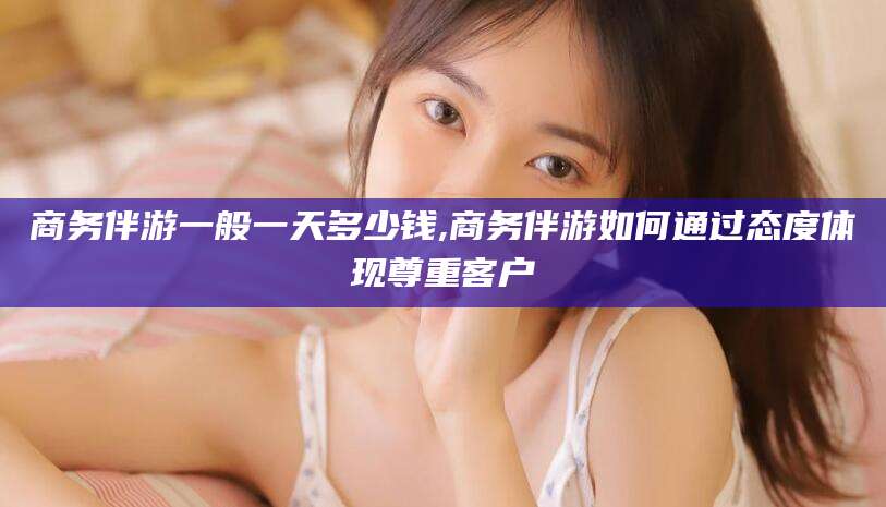 益阳商务伴游一般一天多少钱,商务伴游如何通过态度体现尊重客户