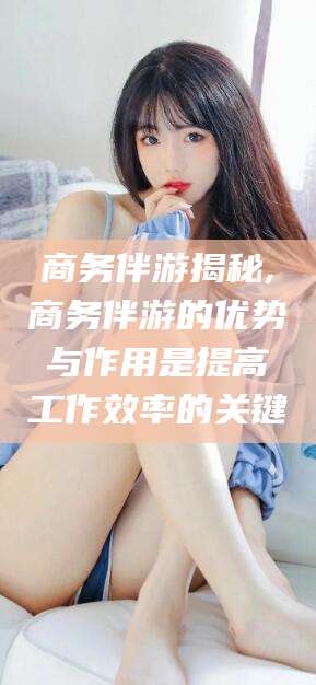 益阳商务伴游揭秘,商务伴游的优势与作用是提高工作效率的关键