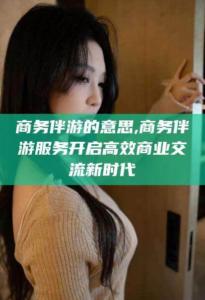益阳商务伴游的意思,商务伴游服务开启高效商业交流新时代