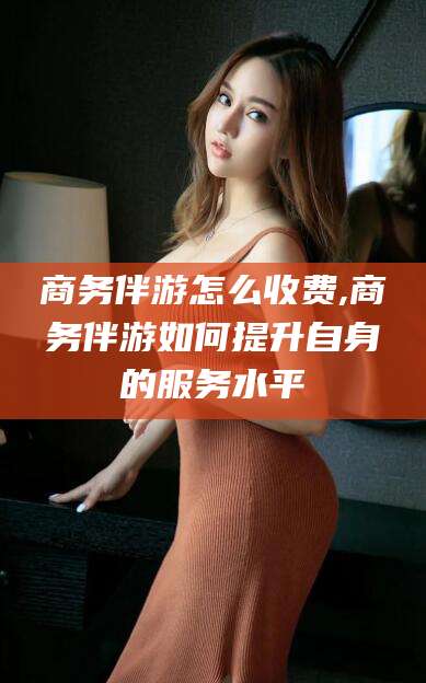 益阳商务伴游怎么收费,商务伴游如何提升自身的服务水平