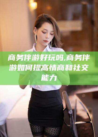 益阳商务伴游好玩吗,商务伴游如何提高情商和社交能力
