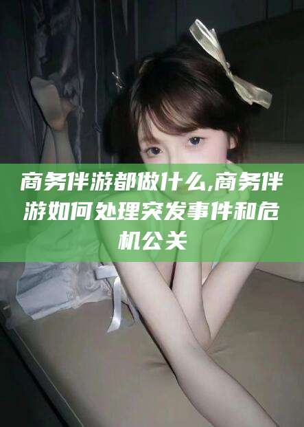 益阳商务伴游都做什么,商务伴游如何处理突发事件和危机公关