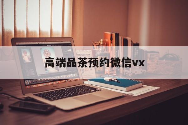 益阳关于高端品茶预约微信vx的信息