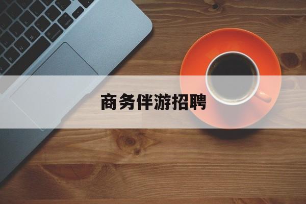商务伴游招聘男最新资讯（谁能告诉我哪里有益阳商务伴游招聘？）