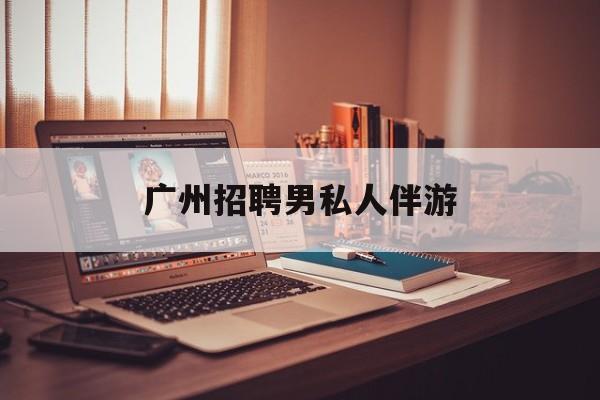广州女老板招聘男陪伴最新资讯（谁能告诉我哪里有益阳广州招聘男私人伴游？）